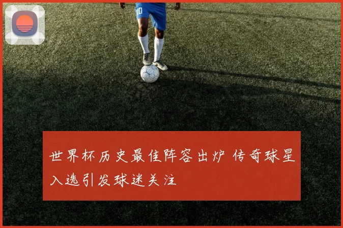 世界杯历史最佳阵容出炉 传奇球星入选引发球迷关注