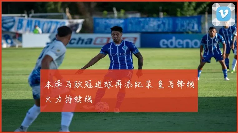 本泽马欧冠进球再添纪录 皇马锋线火力持续线