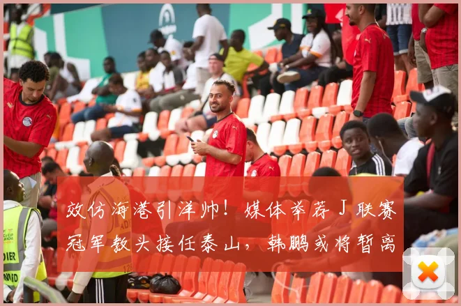 效仿海港引洋帅！媒体举荐 J 联赛冠军教头接任泰山，韩鹏或将暂离考证_里卡多_主教练_问题
