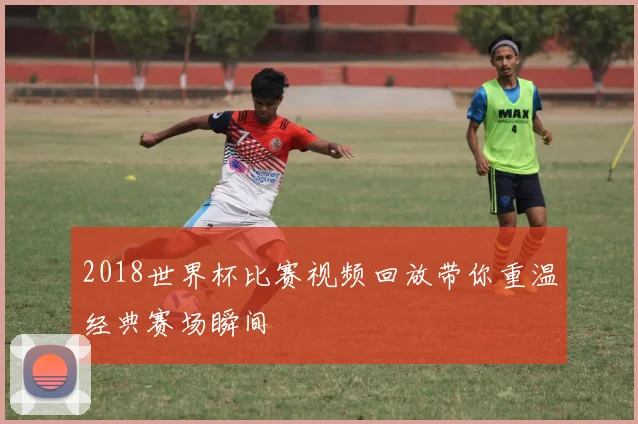 2018世界杯比赛视频回放带你重温经典赛场瞬间
