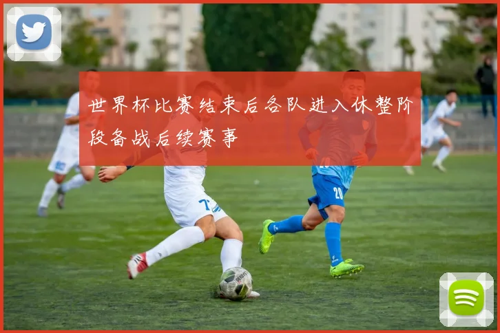 世界杯比赛结束后各队进入休整阶段备战后续赛事