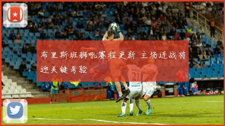 布里斯班狮吼赛程更新 主场连战将迎关键考验