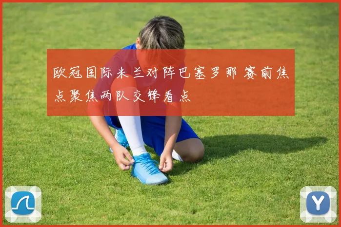 欧冠国际米兰对阵巴塞罗那 赛前焦点聚焦两队交锋看点