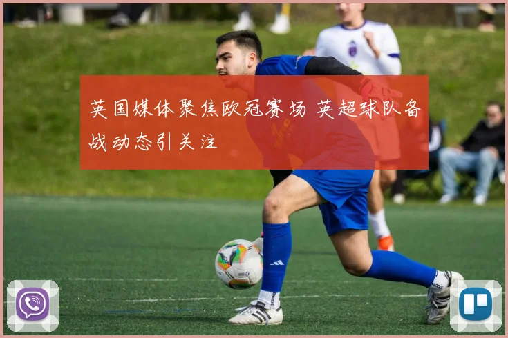 英国媒体聚焦欧冠赛场 英超球队备战动态引关注