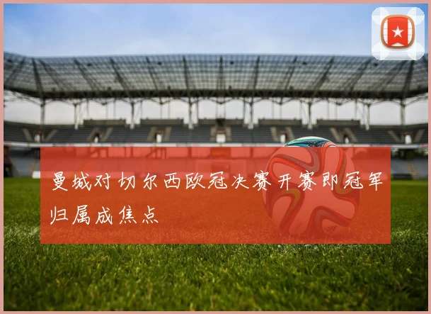 曼城对切尔西欧冠决赛开赛即冠军归属成焦点