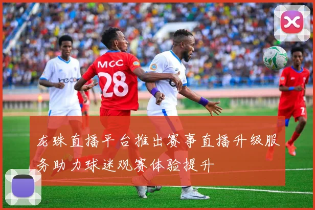 龙珠直播平台推出赛事直播升级服务助力球迷观赛体验提升