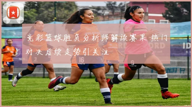 竞彩篮球胜负分析师解读赛果 热门对决后续走势引关注