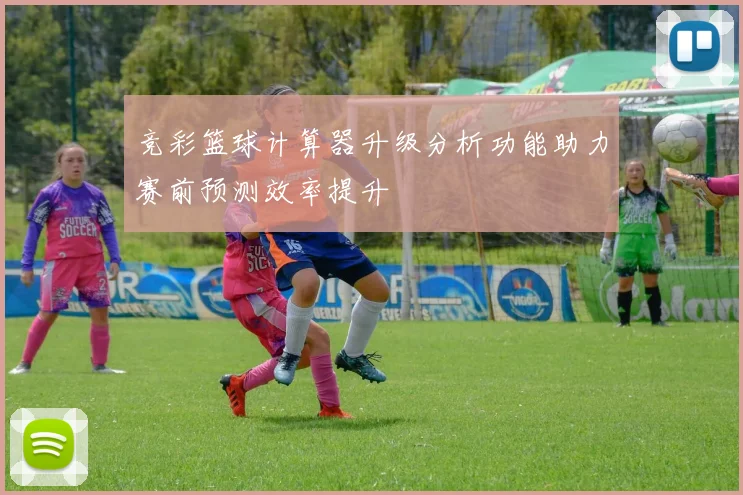 竞彩篮球计算器升级分析功能助力赛前预测效率提升