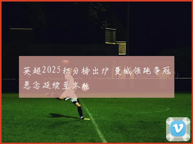 英超2025积分榜出炉 曼城领跑争冠悬念延续至末轮