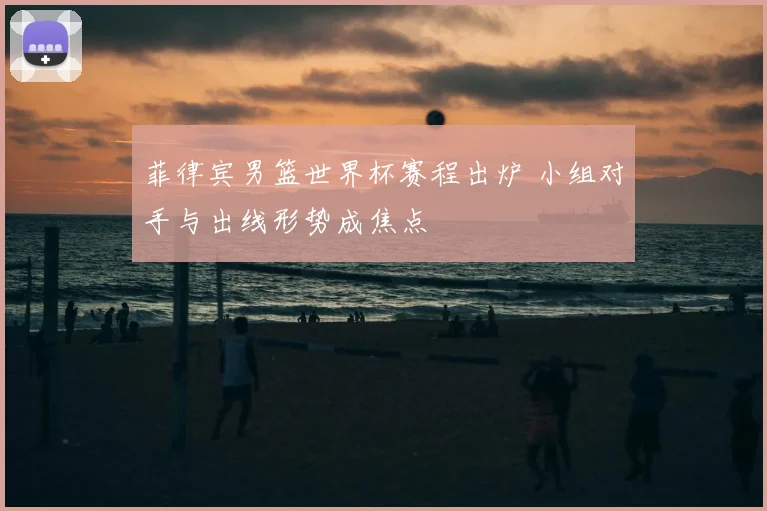 菲律宾男篮世界杯赛程出炉 小组对手与出线形势成焦点
