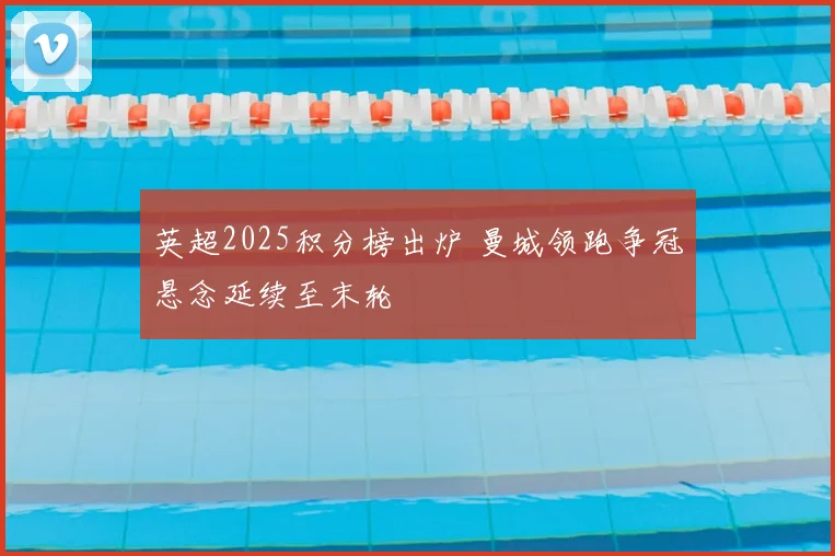 英超2025积分榜出炉 曼城领跑争冠悬念延续至末轮