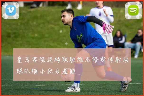 皇马客场逆转取胜维尼修斯传射助球队缩小积分差距