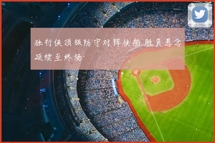 独行侠顶级防守对阵快船 胜负悬念延续至终场