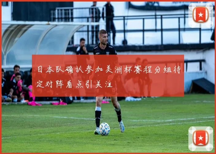 日本队确认参加美洲杯赛程分组待定对阵看点引关注