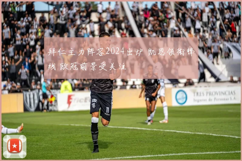拜仁主力阵容2024出炉 凯恩领衔锋线 欧冠前景受关注