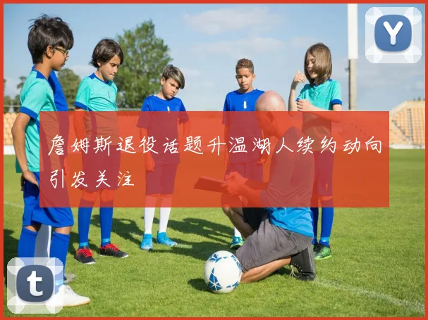 詹姆斯退役话题升温湖人续约动向引发关注