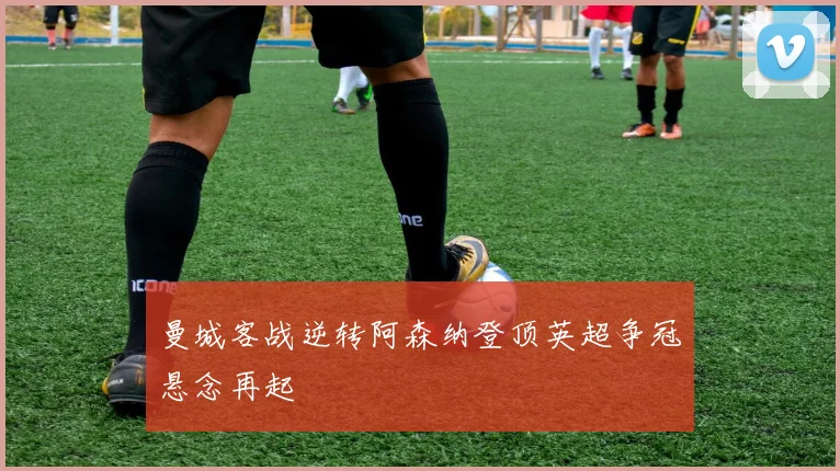 曼城客战逆转阿森纳登顶英超争冠悬念再起