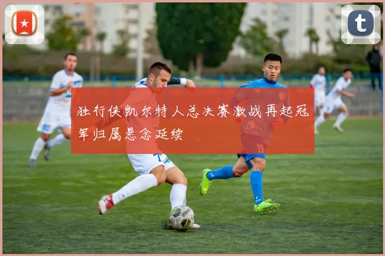 独行侠凯尔特人总决赛激战再起冠军归属悬念延续