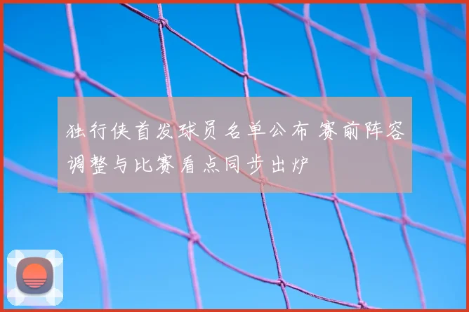 独行侠首发球员名单公布 赛前阵容调整与比赛看点同步出炉