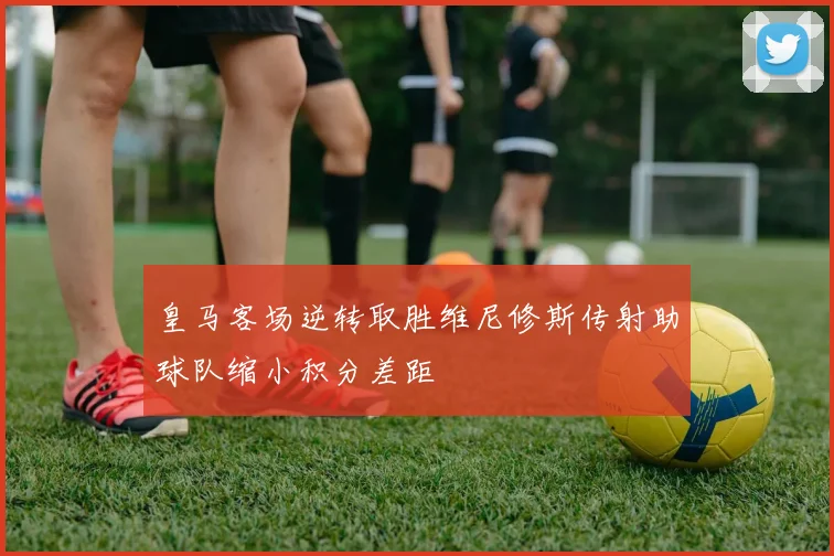 皇马客场逆转取胜维尼修斯传射助球队缩小积分差距