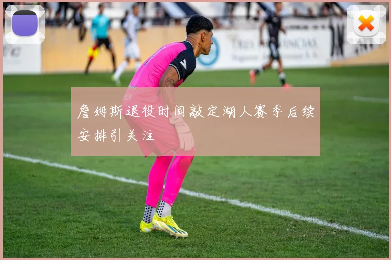 詹姆斯退役时间敲定湖人赛季后续安排引关注