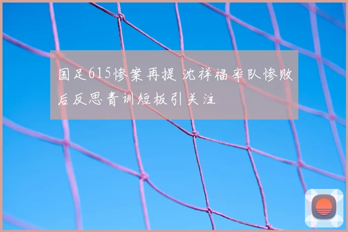 国足615惨案再提 沈祥福率队惨败后反思青训短板引关注