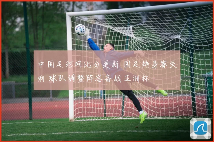 中国足彩网比分更新 国足热身赛失利 球队调整阵容备战亚洲杯