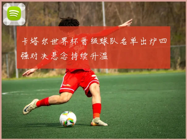 卡塔尔世界杯晋级球队名单出炉四强对决悬念持续升温