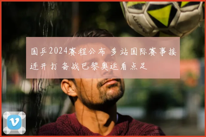 国乒2024赛程公布 多站国际赛事接连开打 备战巴黎奥运看点足