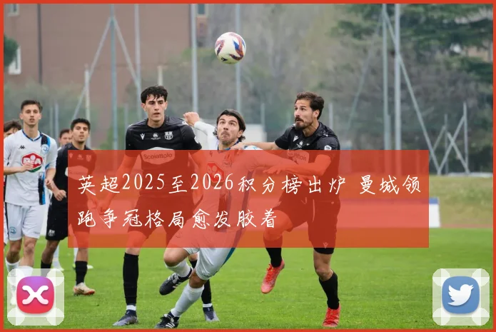 英超2025至2026积分榜出炉 曼城领跑争冠格局愈发胶着