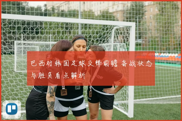 巴西对韩国足球交锋前瞻 备战状态与胜负看点解析